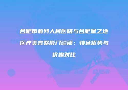 合肥市前列人民医院与合肥星之地医疗美容整形门诊部：特色优势与价格对比