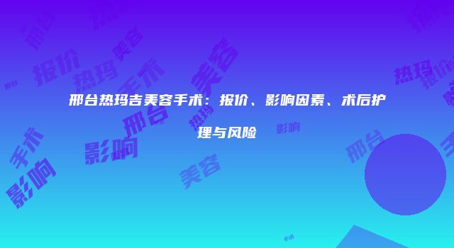 邢台热玛吉美容手术：报价、影响因素、术后护理与风险