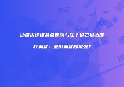 汕尾市逸挥基金医院与陆丰悦己悦心医疗美容：整形美容哪家强？