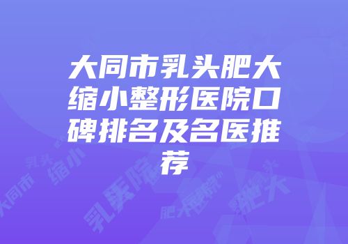 大同市乳头肥大缩小整形医院口碑排名及名医推荐