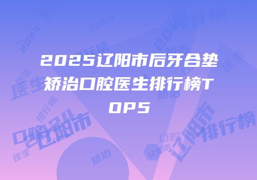 2025辽阳市后牙合垫矫治口腔医生排行榜TOP5