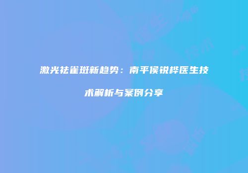 激光祛雀斑新趋势：南平侯锐桦医生技术解析与案例分享