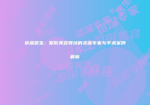 蔡燕医生：整形美容领域的资深专家与手术案例解析