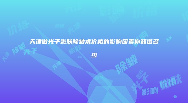 天津做光子嫩肤除皱术价格的影响因素你知道多少