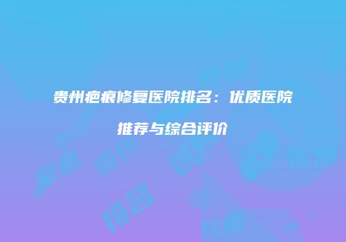贵州疤痕修复医院排名：优质医院推荐与综合评价