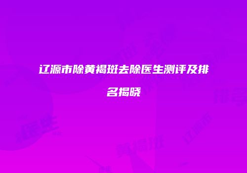 辽源市除黄褐斑去除医生测评及排名揭晓