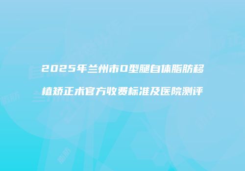 2025年兰州市O型腿自体脂肪移植矫正术官方收费标准及医院测评