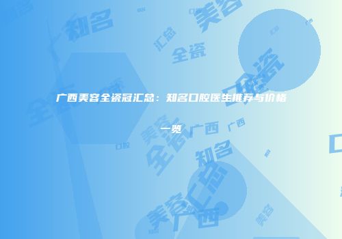 广西美容全瓷冠汇总：知名口腔医生推荐与价格一览