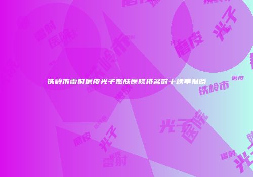 铁岭市雷射磨皮光子嫩肤医院排名前十榜单揭晓