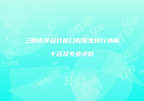 三明市牙冠打桩口腔医生排行榜前十名及专业评价