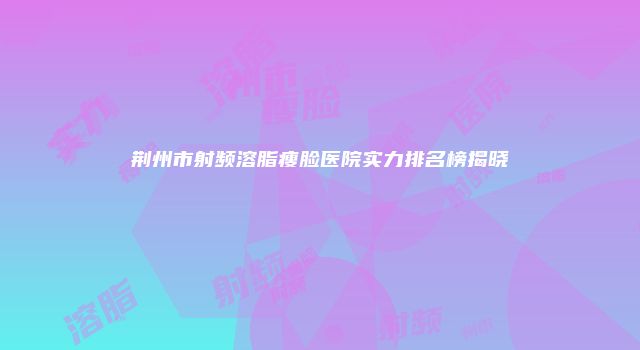 荆州市射频溶脂瘦脸医院实力排名榜揭晓