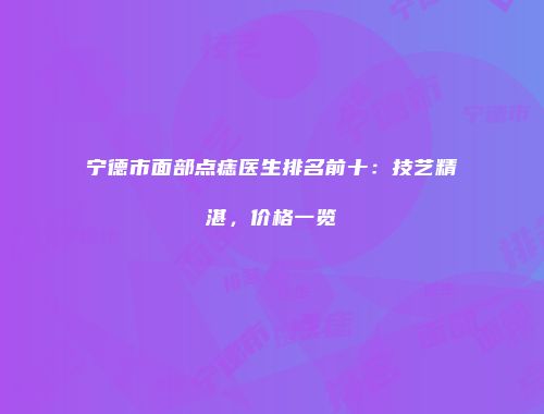 宁德市面部点痣医生排名前十：技艺精湛，价格一览