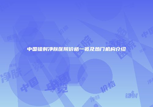 中国镭射净肤医院价格一览及热门机构介绍