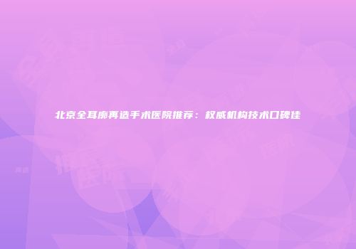 北京全耳廓再造手术医院推荐：权威机构技术口碑佳