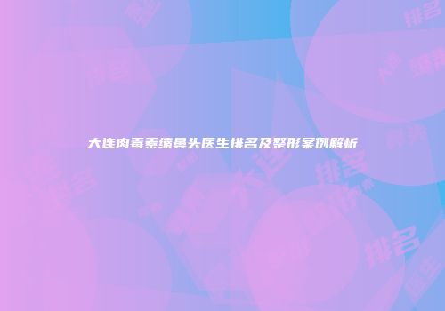 大连肉毒素缩鼻头医生排名及整形案例解析