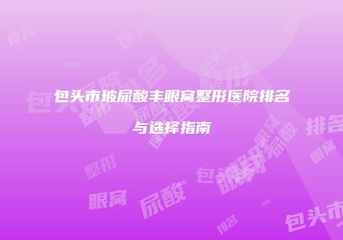 包头市玻尿酸丰眼窝整形医院排名与选择指南