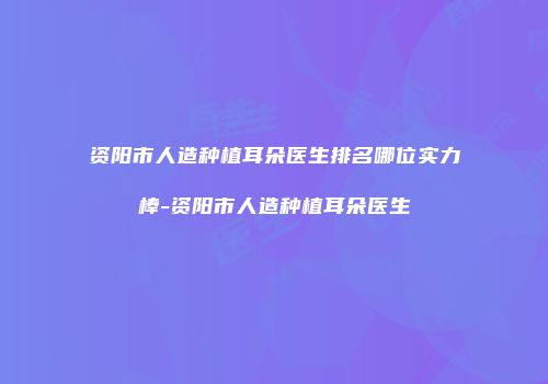 资阳市人造种植耳朵医生排名哪位实力棒-资阳市人造种植耳朵医生