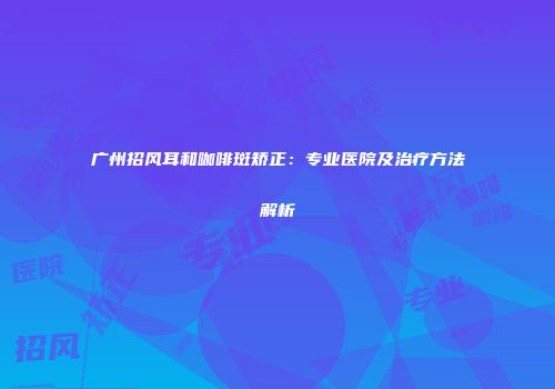 广州招风耳和咖啡斑矫正：专业医院及治疗方法解析
