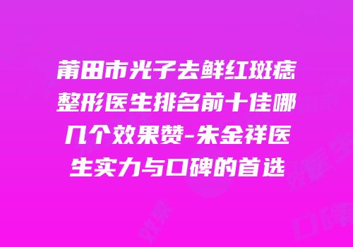 莆田市光子去鲜红斑痣整形医生排名前十佳哪几个效果赞-朱金祥医生实力与口碑的首选