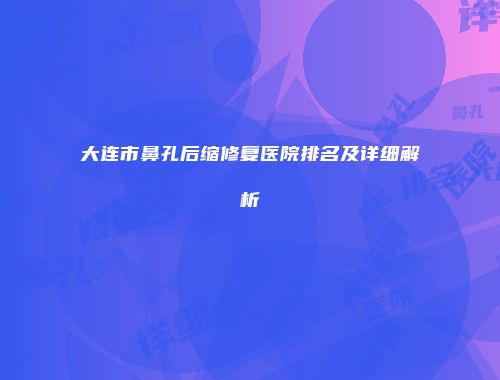 大连市鼻孔后缩修复医院排名及详细解析