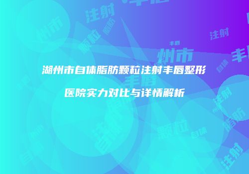 湖州市自体脂肪颗粒注射丰唇整形医院实力对比与详情解析