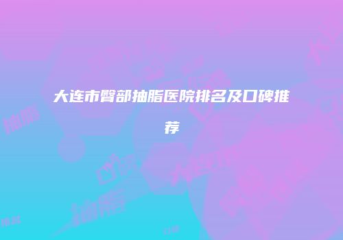 大连市臀部抽脂医院排名及口碑推荐
