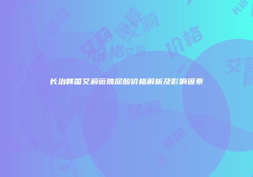 长治韩国艾莉薇玻尿酸价格解析及影响因素