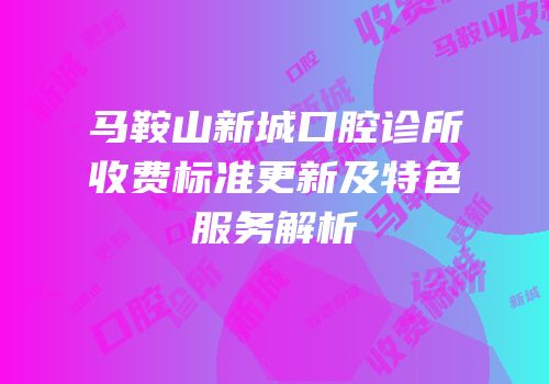 马鞍山新城口腔诊所收费标准更新及特色服务解析