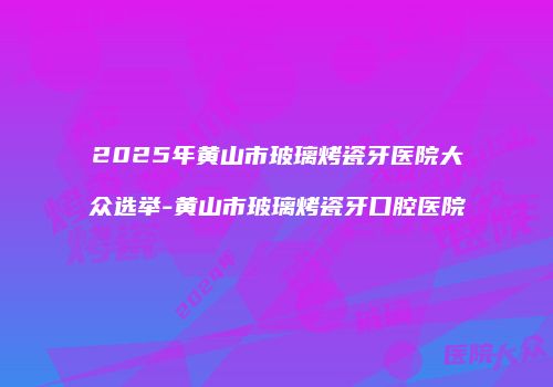 2025年黄山市玻璃烤瓷牙医院大众选举-黄山市玻璃烤瓷牙口腔医院