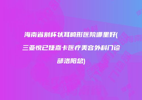 海南省割杯状耳畸形医院哪里好(三亚悦已婕熹卡医疗美容外科门诊部洛阳总)