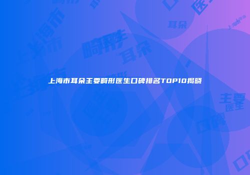 上海市耳朵主要畸形医生口碑排名TOP10揭晓