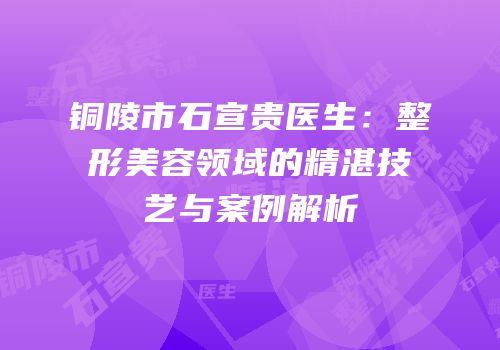 铜陵市石宣贵医生：整形美容领域的精湛技艺与案例解析