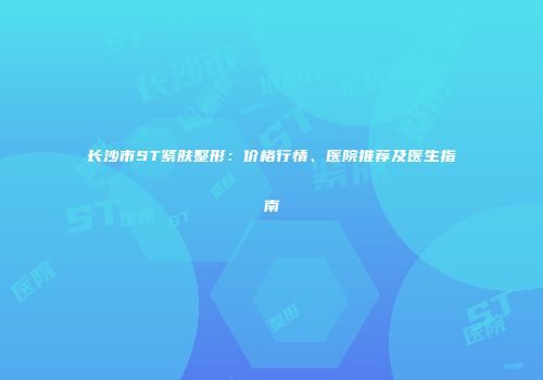 长沙市ST紧肤整形：价格行情、医院推荐及医生指南