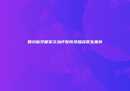 四川省牙龈发炎治疗医院及知名医生推荐
