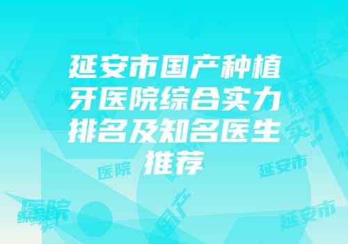 延安市国产种植牙医院综合实力排名及知名医生推荐