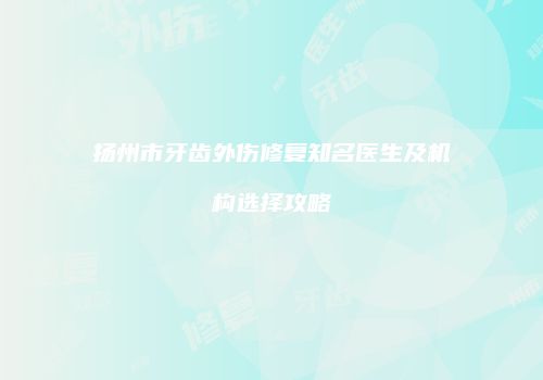扬州市牙齿外伤修复知名医生及机构选择攻略