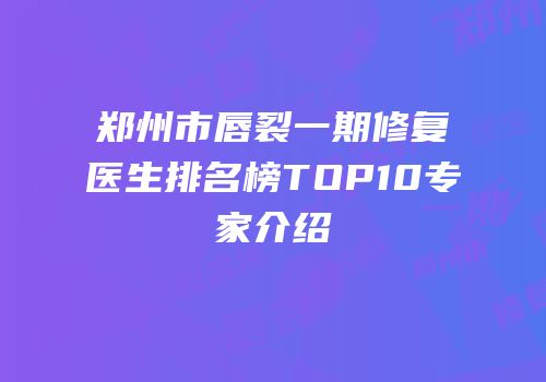 郑州市唇裂一期修复医生排名榜TOP10专家介绍