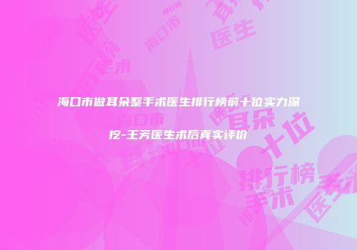 海口市做耳朵整手术医生排行榜前十位实力深挖-王芳医生术后真实评价