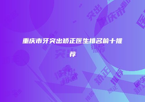 重庆市牙突出矫正医生排名前十推荐
