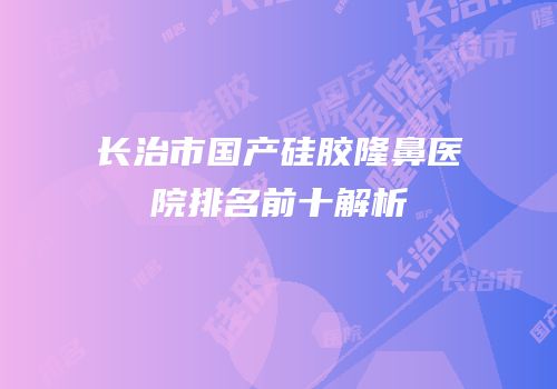 长治市国产硅胶隆鼻医院排名前十解析
