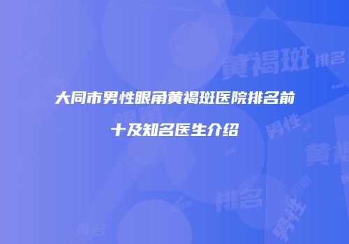 大同市男性眼角黄褐斑医院排名前十及知名医生介绍