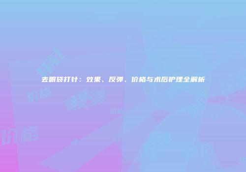 去眼袋打针：效果、反弹、价格与术后护理全解析