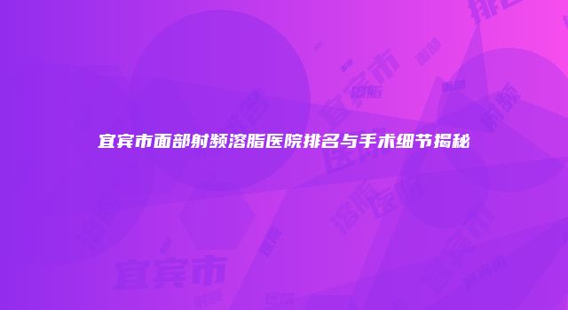 宜宾市面部射频溶脂医院排名与手术细节揭秘