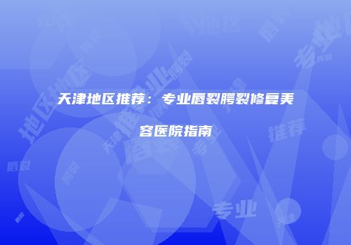 天津地区推荐：专业唇裂腭裂修复美容医院指南