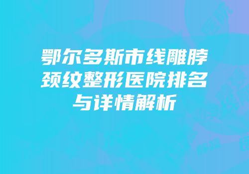 鄂尔多斯市线雕脖颈纹整形医院排名与详情解析