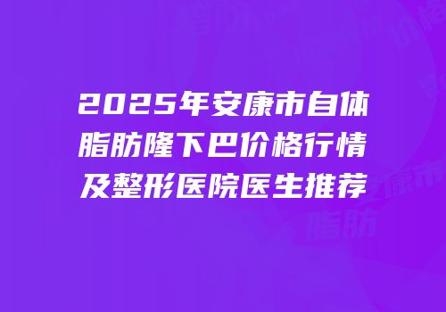 2025年安康市自体脂肪隆下巴价格行情及整形医院医生推荐