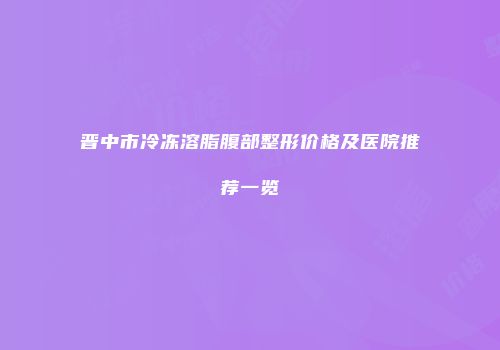 晋中市冷冻溶脂腹部整形价格及医院推荐一览