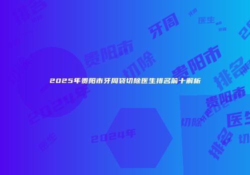 2025年贵阳市牙周袋切除医生排名前十解析