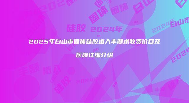 2025年白山市固体硅胶植入丰颞术收费价目及医院详细介绍