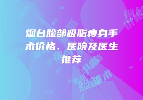 烟台脸部吸脂瘦身手术价格、医院及医生推荐